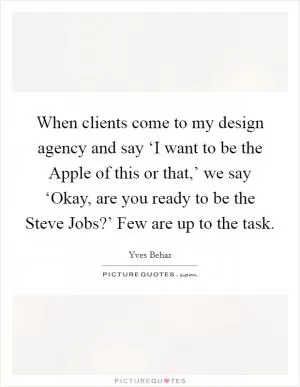 When clients come to my design agency and say ‘I want to be the Apple of this or that,’ we say ‘Okay, are you ready to be the Steve Jobs?’ Few are up to the task Picture Quote #1
