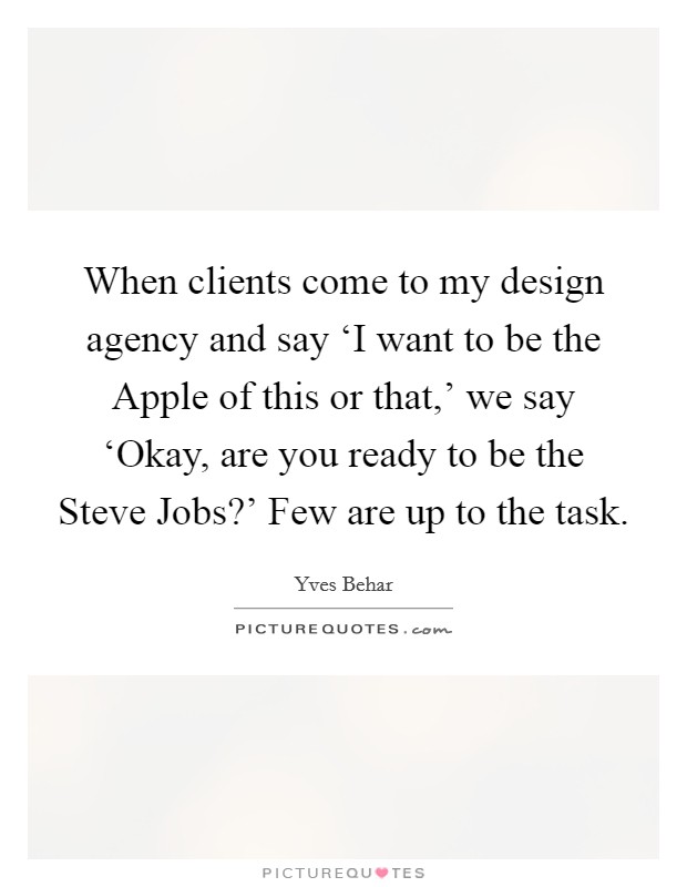When clients come to my design agency and say ‘I want to be the Apple of this or that,' we say ‘Okay, are you ready to be the Steve Jobs?' Few are up to the task. Picture Quote #1