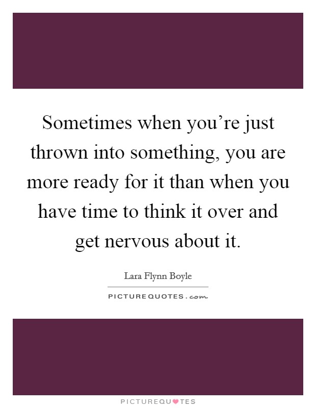 Sometimes when you're just thrown into something, you are more ready for it than when you have time to think it over and get nervous about it. Picture Quote #1