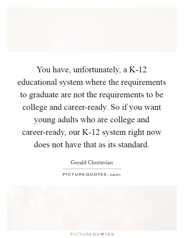 You have, unfortunately, a K-12 educational system where the requirements to graduate are not the requirements to be college and career-ready. So if you want young adults who are college and career-ready, our K-12 system right now does not have that as its standard. Picture Quote #1