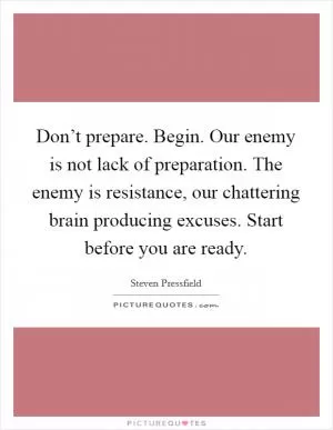 Don’t prepare. Begin. Our enemy is not lack of preparation. The enemy is resistance, our chattering brain producing excuses. Start before you are ready Picture Quote #1