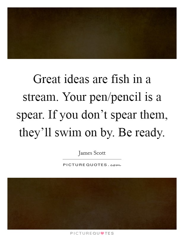 Great ideas are fish in a stream. Your pen/pencil is a spear. If you don't spear them, they'll swim on by. Be ready. Picture Quote #1