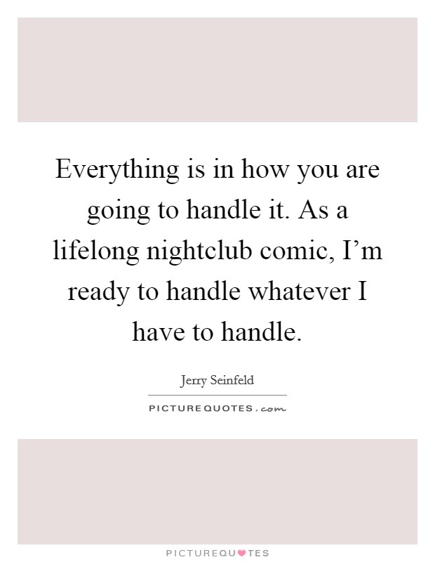 Everything is in how you are going to handle it. As a lifelong nightclub comic, I'm ready to handle whatever I have to handle. Picture Quote #1