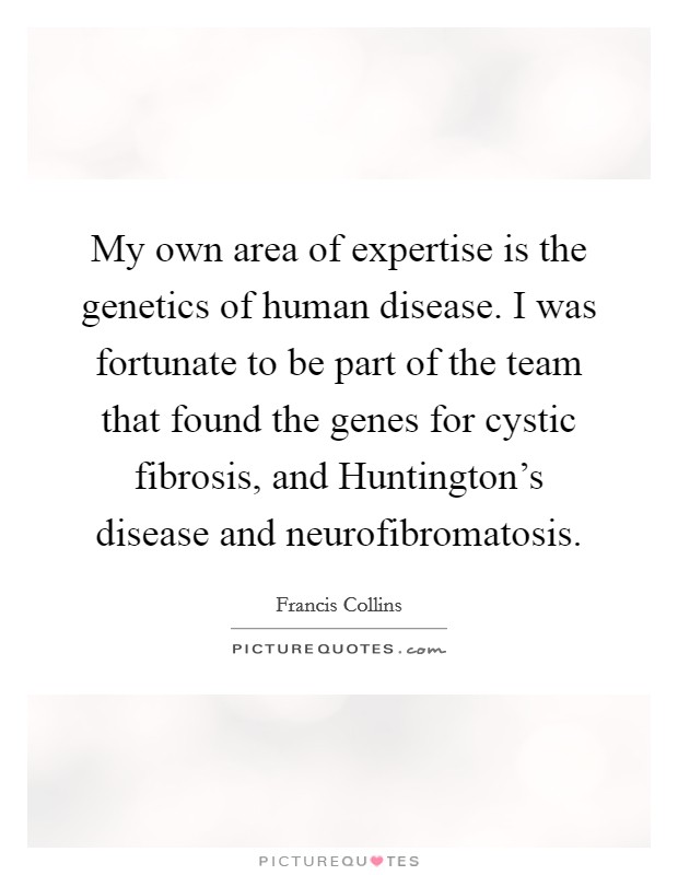 My own area of expertise is the genetics of human disease. I was fortunate to be part of the team that found the genes for cystic fibrosis, and Huntington's disease and neurofibromatosis. Picture Quote #1