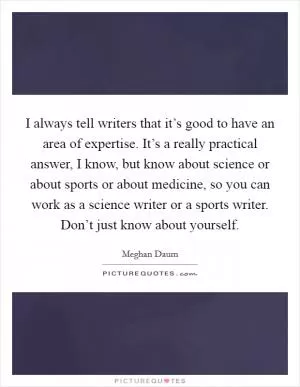 I always tell writers that it’s good to have an area of expertise. It’s a really practical answer, I know, but know about science or about sports or about medicine, so you can work as a science writer or a sports writer. Don’t just know about yourself Picture Quote #1