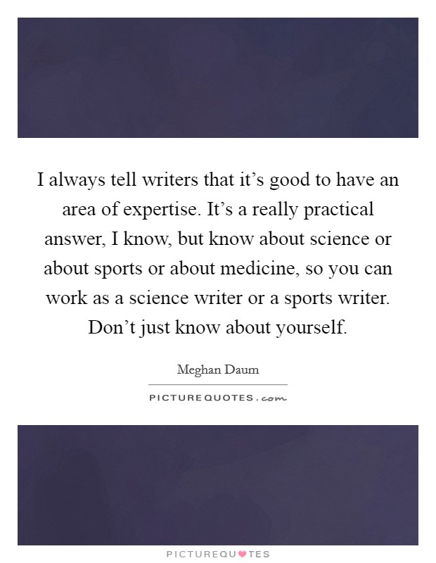 I always tell writers that it's good to have an area of expertise. It's a really practical answer, I know, but know about science or about sports or about medicine, so you can work as a science writer or a sports writer. Don't just know about yourself. Picture Quote #1