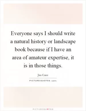 Everyone says I should write a natural history or landscape book because if I have an area of amateur expertise, it is in those things Picture Quote #1