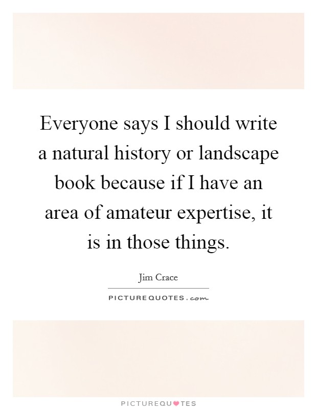 Everyone says I should write a natural history or landscape book because if I have an area of amateur expertise, it is in those things. Picture Quote #1