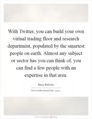 With Twitter, you can build your own virtual trading floor and research department, populated by the smartest people on earth. Almost any subject or sector has you can think of, you can find a few people with an expertise in that area Picture Quote #1