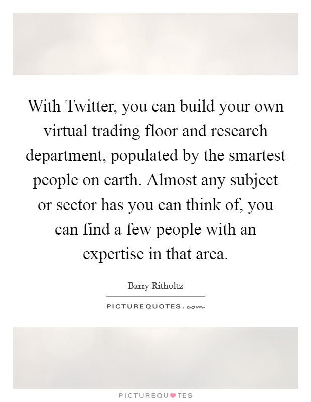 With Twitter, you can build your own virtual trading floor and research department, populated by the smartest people on earth. Almost any subject or sector has you can think of, you can find a few people with an expertise in that area. Picture Quote #1