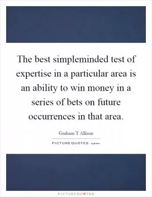 The best simpleminded test of expertise in a particular area is an ability to win money in a series of bets on future occurrences in that area Picture Quote #1
