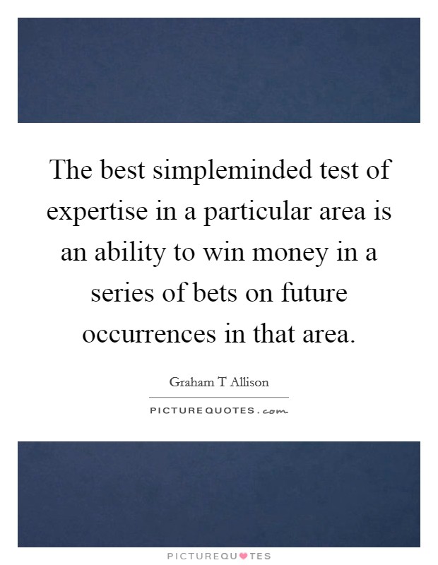 The best simpleminded test of expertise in a particular area is an ability to win money in a series of bets on future occurrences in that area. Picture Quote #1