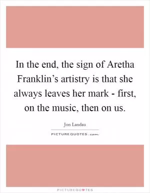 In the end, the sign of Aretha Franklin’s artistry is that she always leaves her mark - first, on the music, then on us Picture Quote #1