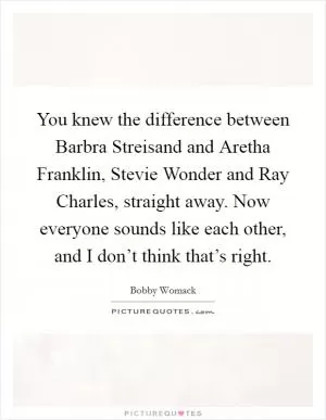 You knew the difference between Barbra Streisand and Aretha Franklin, Stevie Wonder and Ray Charles, straight away. Now everyone sounds like each other, and I don’t think that’s right Picture Quote #1
