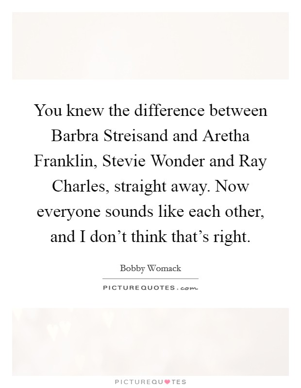 You knew the difference between Barbra Streisand and Aretha Franklin, Stevie Wonder and Ray Charles, straight away. Now everyone sounds like each other, and I don't think that's right. Picture Quote #1