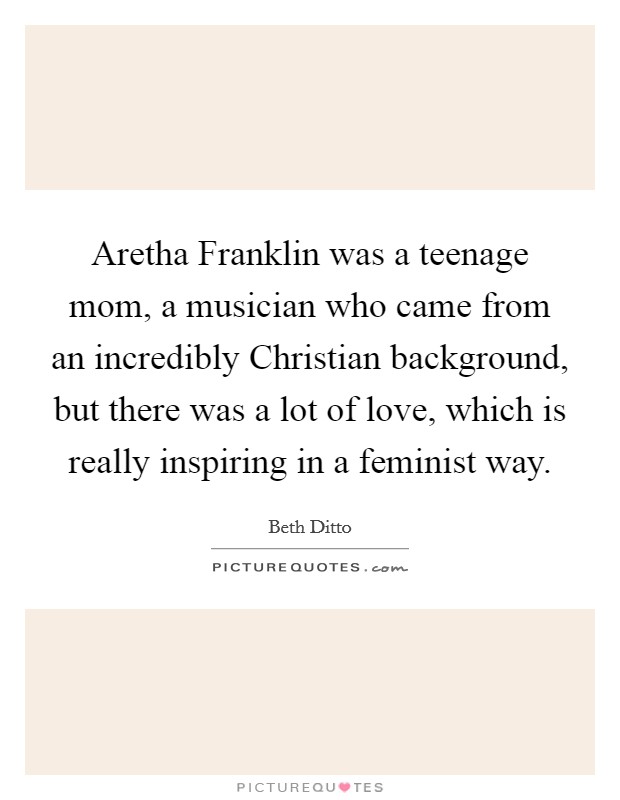 Aretha Franklin was a teenage mom, a musician who came from an incredibly Christian background, but there was a lot of love, which is really inspiring in a feminist way. Picture Quote #1