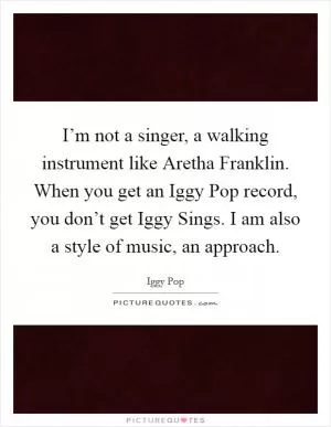 I’m not a singer, a walking instrument like Aretha Franklin. When you get an Iggy Pop record, you don’t get Iggy Sings. I am also a style of music, an approach Picture Quote #1