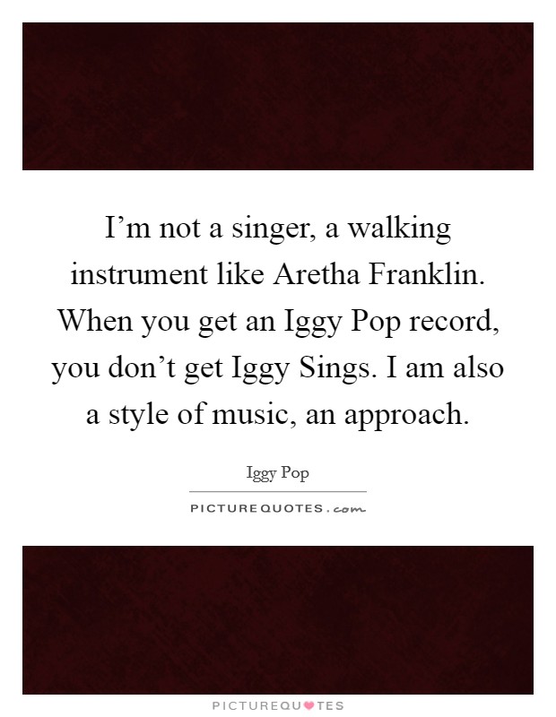 I'm not a singer, a walking instrument like Aretha Franklin. When you get an Iggy Pop record, you don't get Iggy Sings. I am also a style of music, an approach. Picture Quote #1