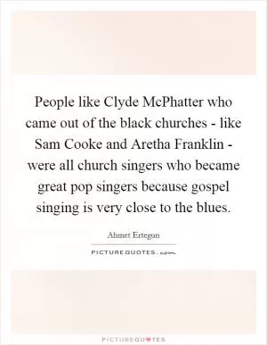 People like Clyde McPhatter who came out of the black churches - like Sam Cooke and Aretha Franklin - were all church singers who became great pop singers because gospel singing is very close to the blues Picture Quote #1