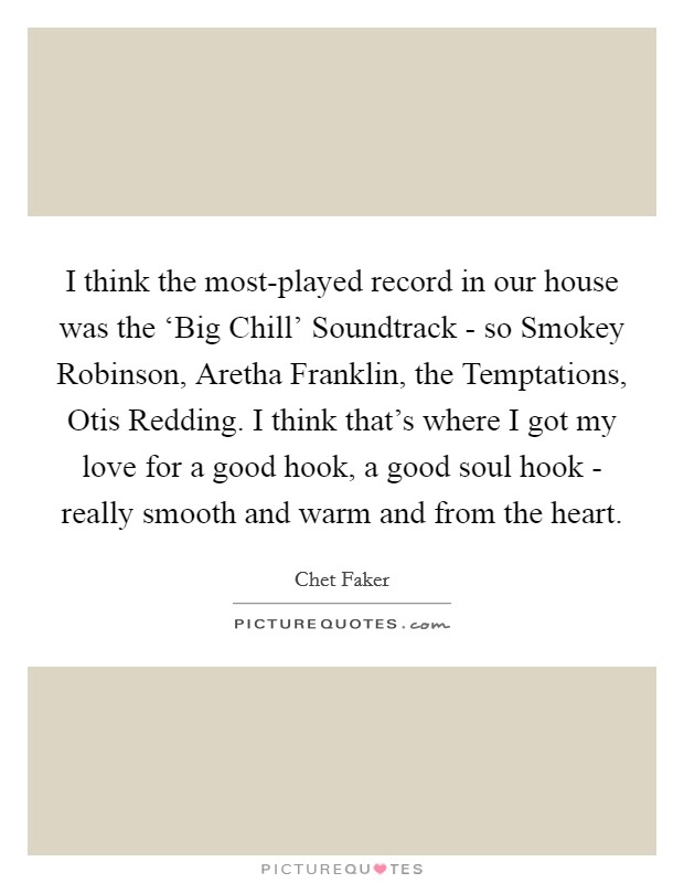 I think the most-played record in our house was the ‘Big Chill' Soundtrack - so Smokey Robinson, Aretha Franklin, the Temptations, Otis Redding. I think that's where I got my love for a good hook, a good soul hook - really smooth and warm and from the heart. Picture Quote #1