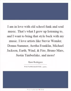 I am in love with old school funk and soul music. That’s what I grew up listening to, and I want to bring that style back with my music. I love artists like Stevie Wonder, Donna Summer, Aretha Franklin, Michael Jackson, Earth, Wind, and Fire, Bruno Mars, Justin Timberlake, and more! Picture Quote #1