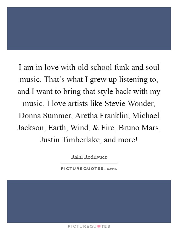 I am in love with old school funk and soul music. That's what I grew up listening to, and I want to bring that style back with my music. I love artists like Stevie Wonder, Donna Summer, Aretha Franklin, Michael Jackson, Earth, Wind, and Fire, Bruno Mars, Justin Timberlake, and more! Picture Quote #1
