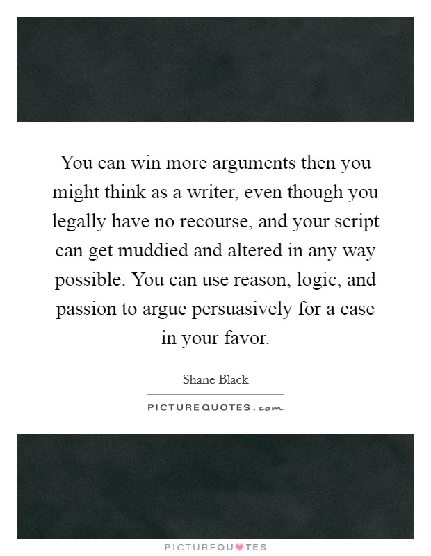 You can win more arguments then you might think as a writer, even though you legally have no recourse, and your script can get muddied and altered in any way possible. You can use reason, logic, and passion to argue persuasively for a case in your favor. Picture Quote #1