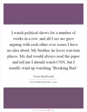 I watch political shows for a number of weeks in a row, and all I see are guys arguing with each other over issues I have no idea about. My brother, he loves war-torn places. My dad would always read the paper and tell me I should watch CNN, but I usually wind up watching ‘Breaking Bad.’ Picture Quote #1