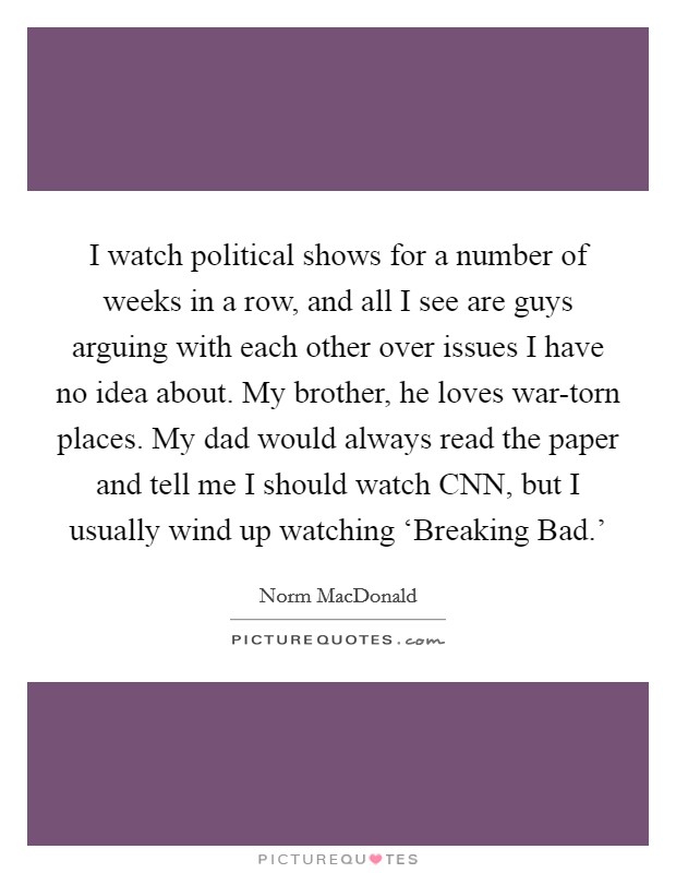 I watch political shows for a number of weeks in a row, and all I see are guys arguing with each other over issues I have no idea about. My brother, he loves war-torn places. My dad would always read the paper and tell me I should watch CNN, but I usually wind up watching ‘Breaking Bad.' Picture Quote #1