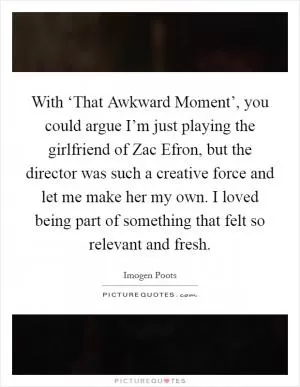 With ‘That Awkward Moment’, you could argue I’m just playing the girlfriend of Zac Efron, but the director was such a creative force and let me make her my own. I loved being part of something that felt so relevant and fresh Picture Quote #1