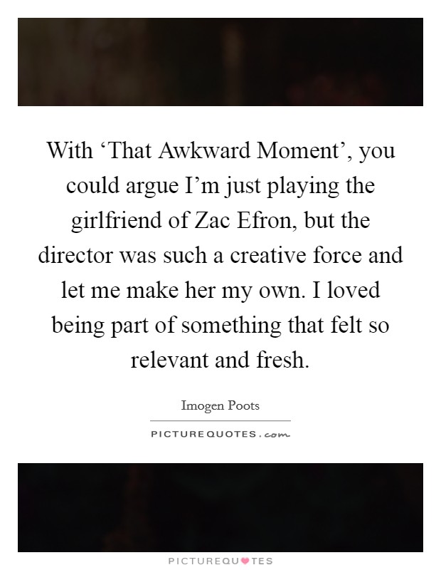 With ‘That Awkward Moment', you could argue I'm just playing the girlfriend of Zac Efron, but the director was such a creative force and let me make her my own. I loved being part of something that felt so relevant and fresh. Picture Quote #1