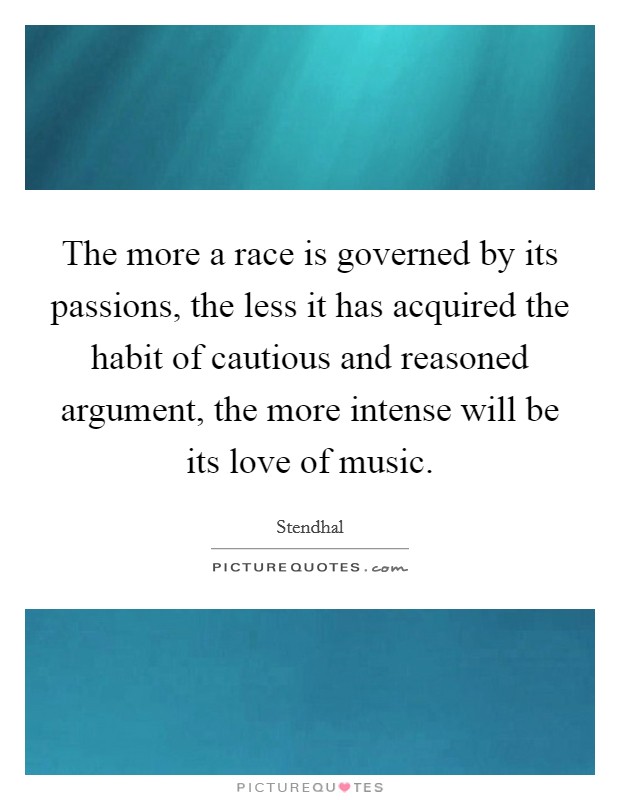 The more a race is governed by its passions, the less it has acquired the habit of cautious and reasoned argument, the more intense will be its love of music. Picture Quote #1