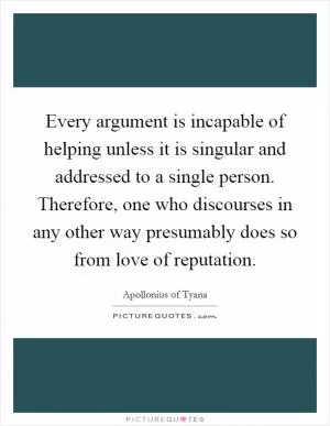 Every argument is incapable of helping unless it is singular and addressed to a single person. Therefore, one who discourses in any other way presumably does so from love of reputation Picture Quote #1
