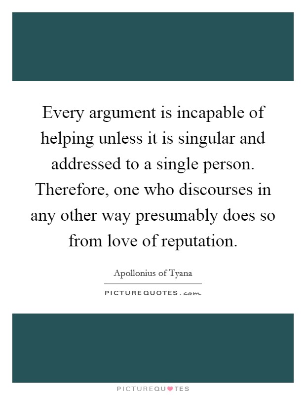 Every argument is incapable of helping unless it is singular and addressed to a single person. Therefore, one who discourses in any other way presumably does so from love of reputation. Picture Quote #1