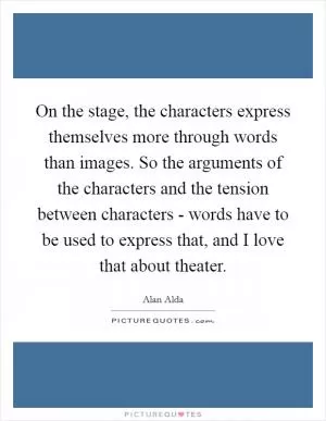 On the stage, the characters express themselves more through words than images. So the arguments of the characters and the tension between characters - words have to be used to express that, and I love that about theater Picture Quote #1
