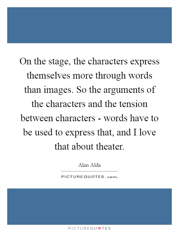 On the stage, the characters express themselves more through words than images. So the arguments of the characters and the tension between characters - words have to be used to express that, and I love that about theater. Picture Quote #1