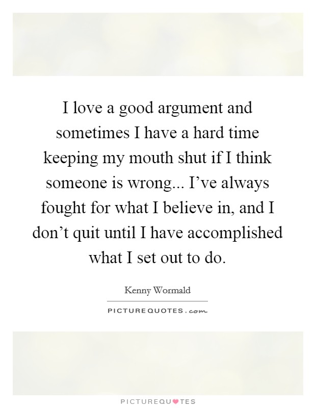 I love a good argument and sometimes I have a hard time keeping my mouth shut if I think someone is wrong... I've always fought for what I believe in, and I don't quit until I have accomplished what I set out to do. Picture Quote #1