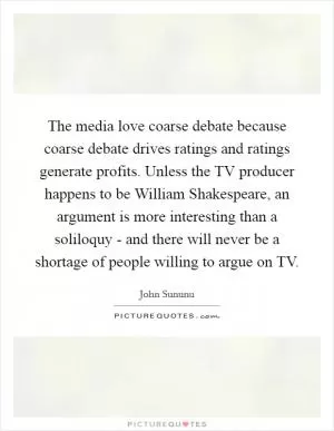 The media love coarse debate because coarse debate drives ratings and ratings generate profits. Unless the TV producer happens to be William Shakespeare, an argument is more interesting than a soliloquy - and there will never be a shortage of people willing to argue on TV Picture Quote #1
