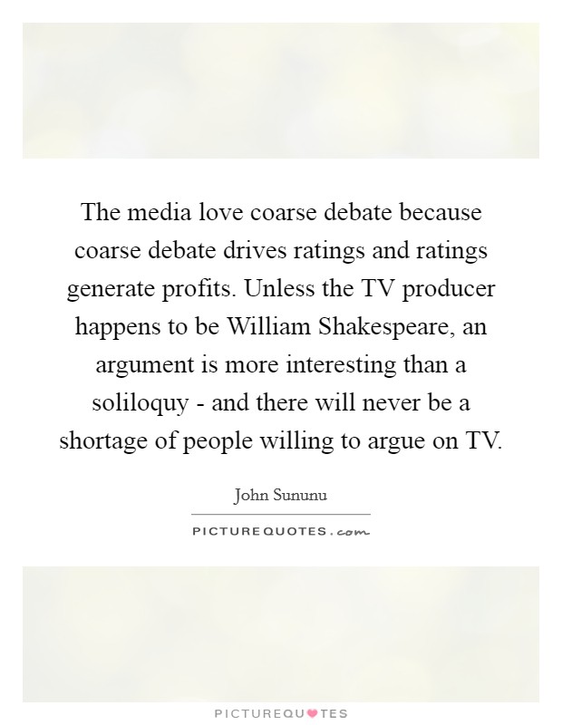 The media love coarse debate because coarse debate drives ratings and ratings generate profits. Unless the TV producer happens to be William Shakespeare, an argument is more interesting than a soliloquy - and there will never be a shortage of people willing to argue on TV. Picture Quote #1