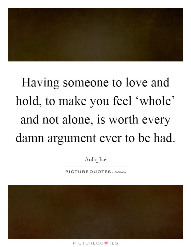 Having someone to love and hold, to make you feel ‘whole' and not alone, is worth every damn argument ever to be had. Picture Quote #1