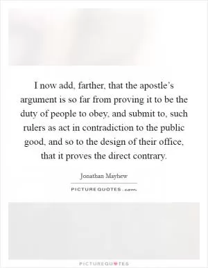 I now add, farther, that the apostle’s argument is so far from proving it to be the duty of people to obey, and submit to, such rulers as act in contradiction to the public good, and so to the design of their office, that it proves the direct contrary Picture Quote #1