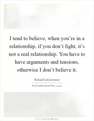 I tend to believe, when you’re in a relationship, if you don’t fight, it’s not a real relationship. You have to have arguments and tensions, otherwise I don’t believe it Picture Quote #1