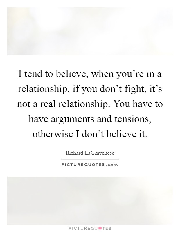 I tend to believe, when you're in a relationship, if you don't fight, it's not a real relationship. You have to have arguments and tensions, otherwise I don't believe it. Picture Quote #1