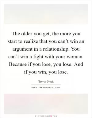 The older you get, the more you start to realize that you can’t win an argument in a relationship. You can’t win a fight with your woman. Because if you lose, you lose. And if you win, you lose Picture Quote #1