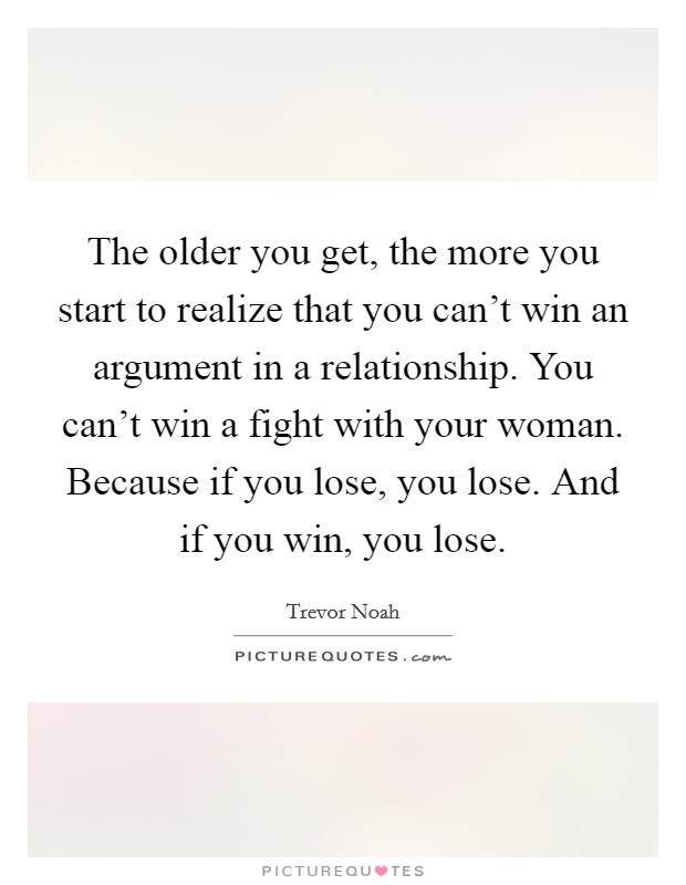 The older you get, the more you start to realize that you can't win an argument in a relationship. You can't win a fight with your woman. Because if you lose, you lose. And if you win, you lose. Picture Quote #1