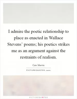 I admire the poetic relationship to place as enacted in Wallace Stevens’ poems; his poetics strikes me as an argument against the restraints of realism Picture Quote #1