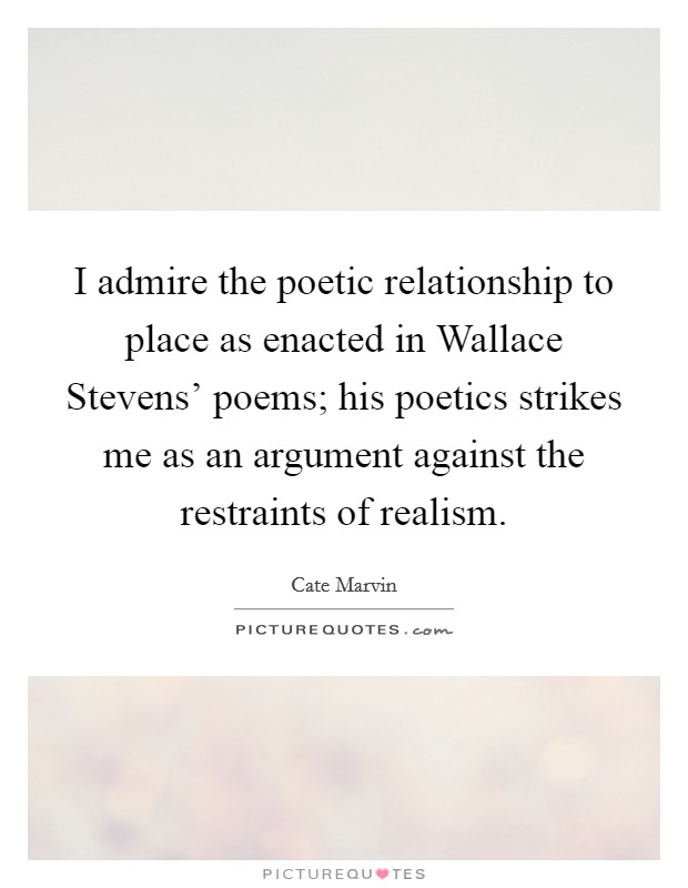 I admire the poetic relationship to place as enacted in Wallace Stevens' poems; his poetics strikes me as an argument against the restraints of realism. Picture Quote #1