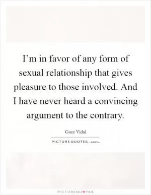 I’m in favor of any form of sexual relationship that gives pleasure to those involved. And I have never heard a convincing argument to the contrary Picture Quote #1