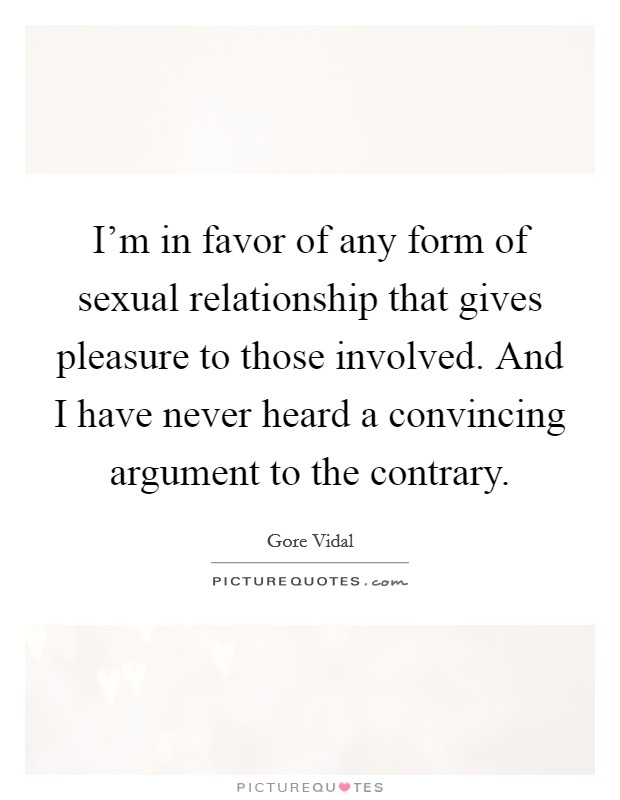 I'm in favor of any form of sexual relationship that gives pleasure to those involved. And I have never heard a convincing argument to the contrary. Picture Quote #1