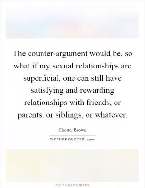 The counter-argument would be, so what if my sexual relationships are superficial, one can still have satisfying and rewarding relationships with friends, or parents, or siblings, or whatever Picture Quote #1